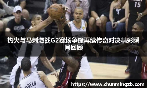 热火与马刺激战G2赛场争锋再续传奇对决精彩瞬间回顾